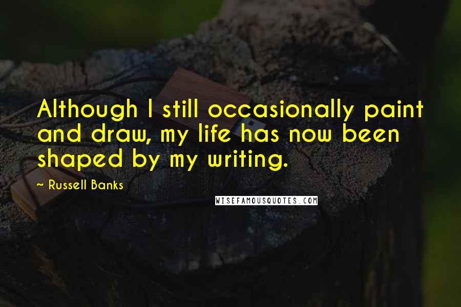 Russell Banks Quotes: Although I still occasionally paint and draw, my life has now been shaped by my writing.