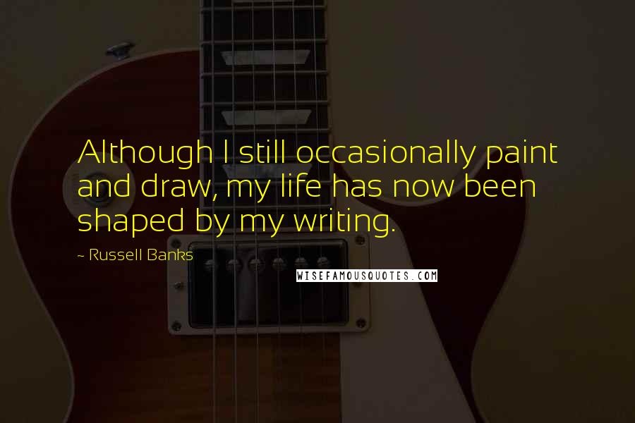 Russell Banks Quotes: Although I still occasionally paint and draw, my life has now been shaped by my writing.