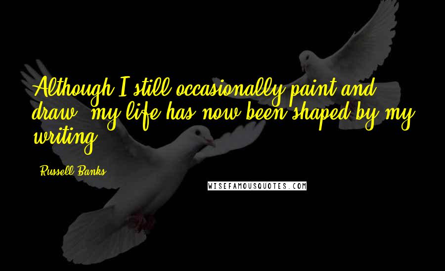 Russell Banks Quotes: Although I still occasionally paint and draw, my life has now been shaped by my writing.