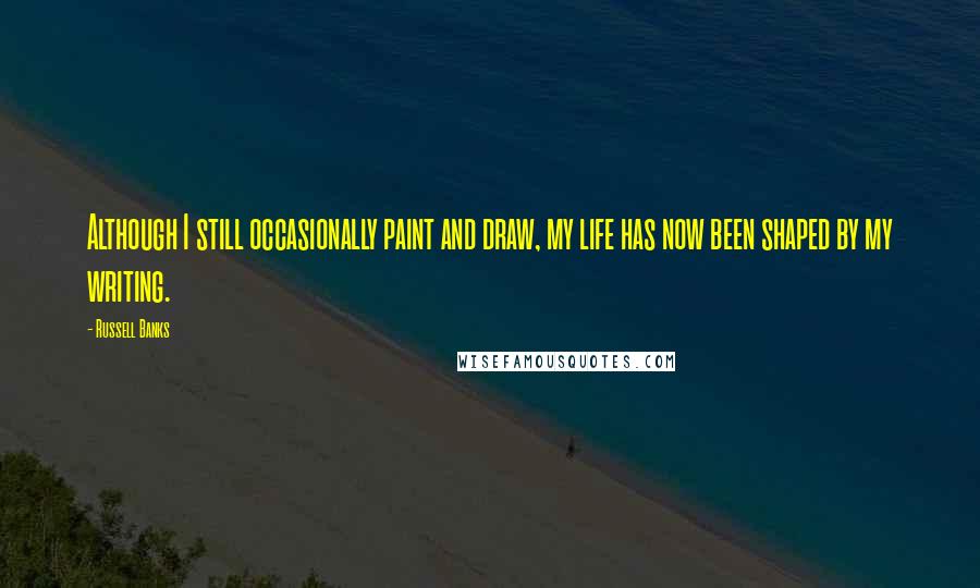 Russell Banks Quotes: Although I still occasionally paint and draw, my life has now been shaped by my writing.