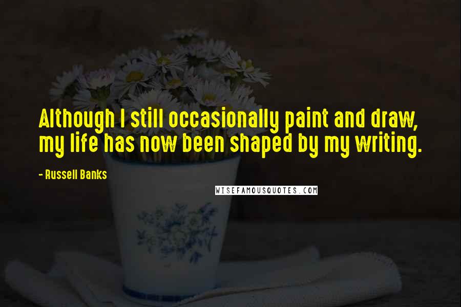 Russell Banks Quotes: Although I still occasionally paint and draw, my life has now been shaped by my writing.