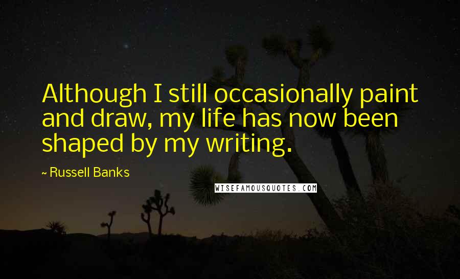 Russell Banks Quotes: Although I still occasionally paint and draw, my life has now been shaped by my writing.