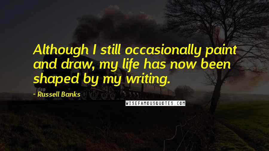 Russell Banks Quotes: Although I still occasionally paint and draw, my life has now been shaped by my writing.