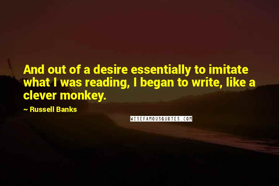 Russell Banks Quotes: And out of a desire essentially to imitate what I was reading, I began to write, like a clever monkey.