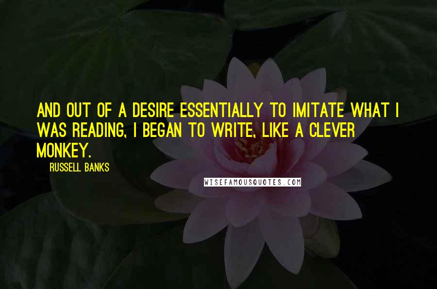 Russell Banks Quotes: And out of a desire essentially to imitate what I was reading, I began to write, like a clever monkey.