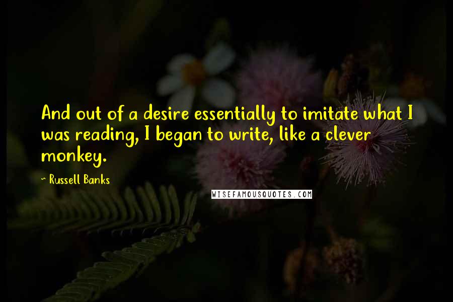 Russell Banks Quotes: And out of a desire essentially to imitate what I was reading, I began to write, like a clever monkey.