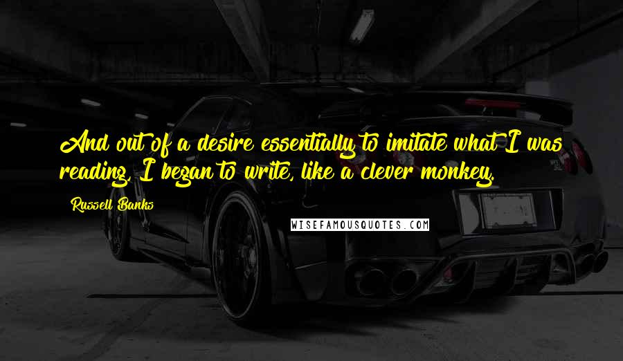 Russell Banks Quotes: And out of a desire essentially to imitate what I was reading, I began to write, like a clever monkey.