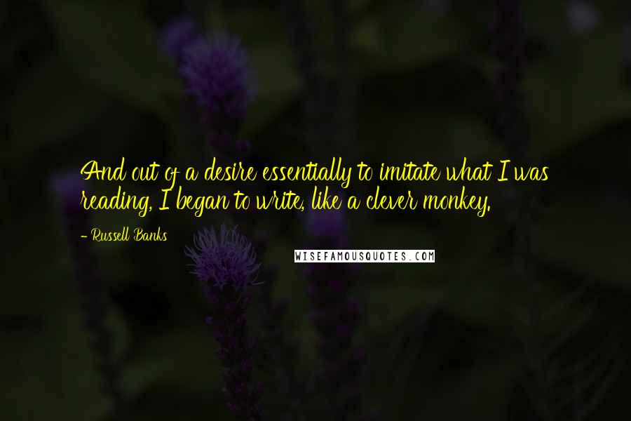 Russell Banks Quotes: And out of a desire essentially to imitate what I was reading, I began to write, like a clever monkey.