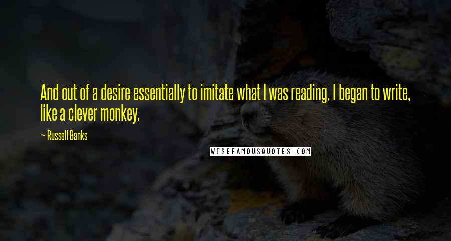 Russell Banks Quotes: And out of a desire essentially to imitate what I was reading, I began to write, like a clever monkey.