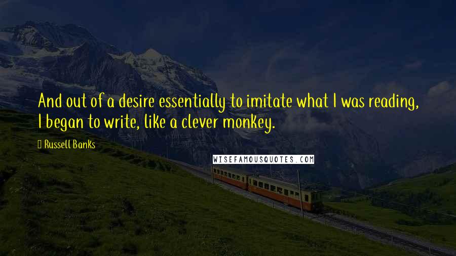 Russell Banks Quotes: And out of a desire essentially to imitate what I was reading, I began to write, like a clever monkey.