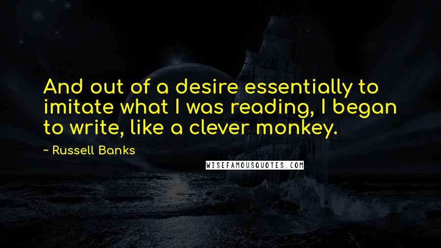 Russell Banks Quotes: And out of a desire essentially to imitate what I was reading, I began to write, like a clever monkey.