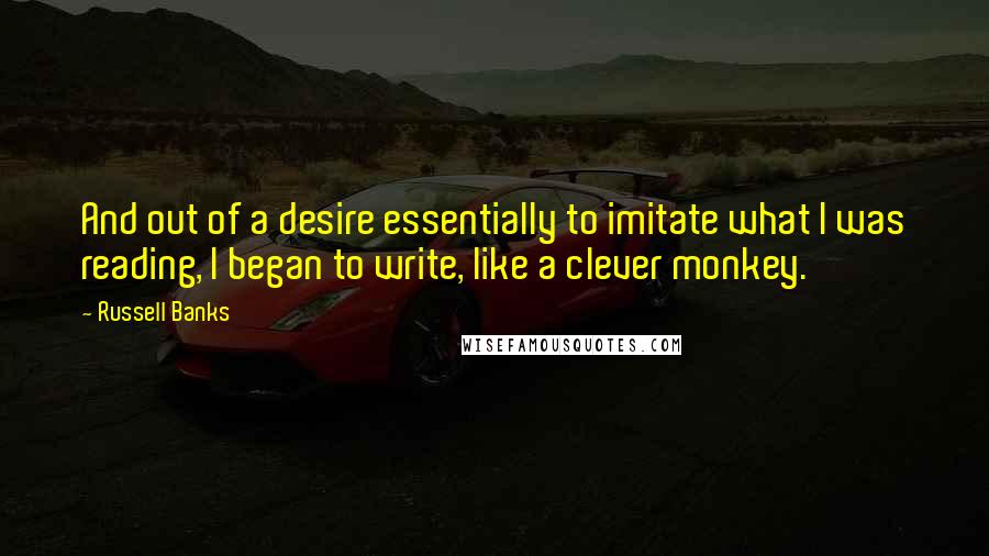 Russell Banks Quotes: And out of a desire essentially to imitate what I was reading, I began to write, like a clever monkey.