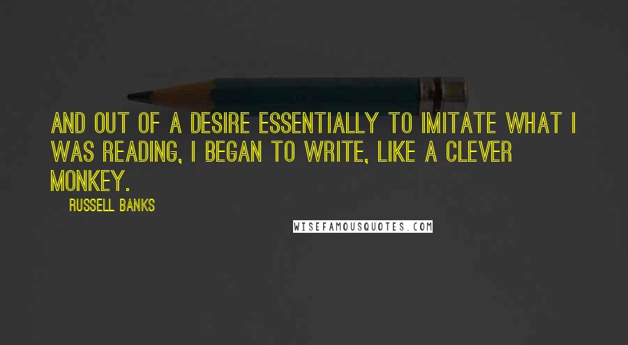 Russell Banks Quotes: And out of a desire essentially to imitate what I was reading, I began to write, like a clever monkey.