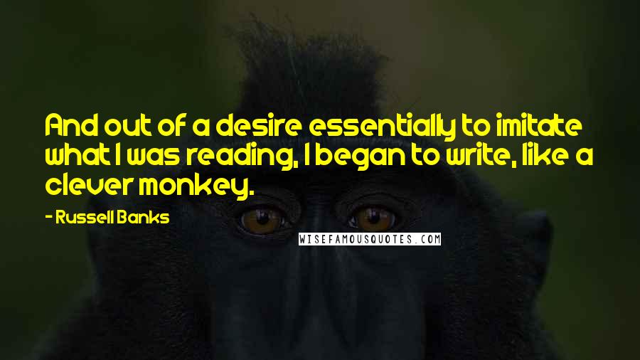 Russell Banks Quotes: And out of a desire essentially to imitate what I was reading, I began to write, like a clever monkey.