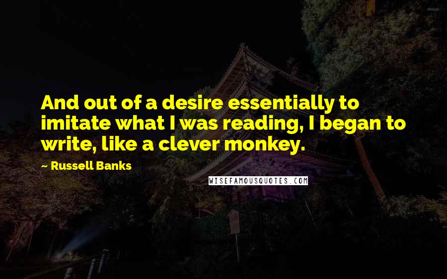 Russell Banks Quotes: And out of a desire essentially to imitate what I was reading, I began to write, like a clever monkey.