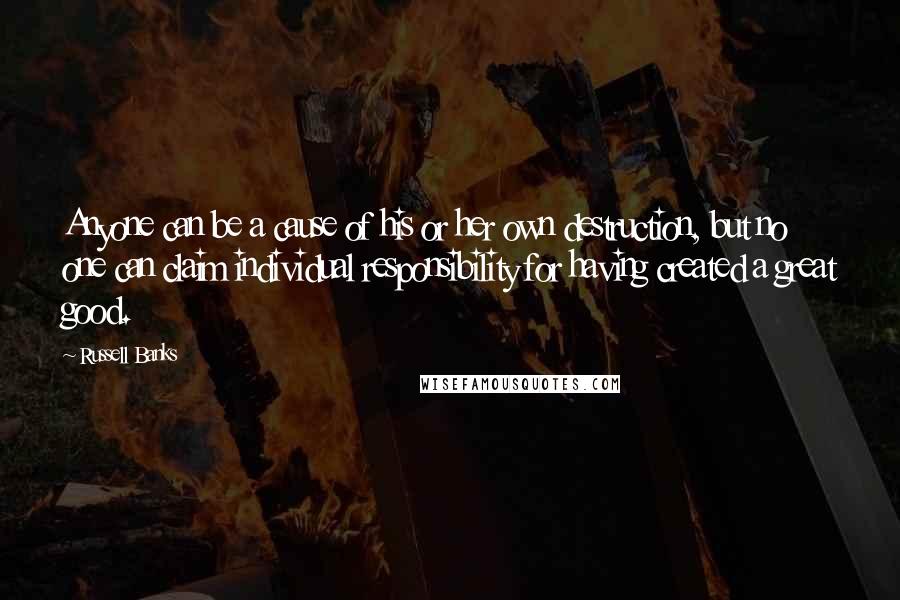 Russell Banks Quotes: Anyone can be a cause of his or her own destruction, but no one can claim individual responsibility for having created a great good.