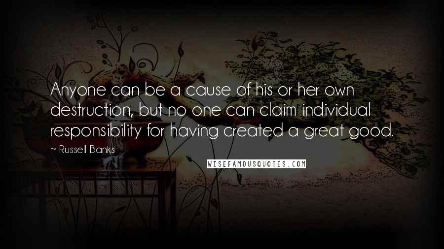 Russell Banks Quotes: Anyone can be a cause of his or her own destruction, but no one can claim individual responsibility for having created a great good.