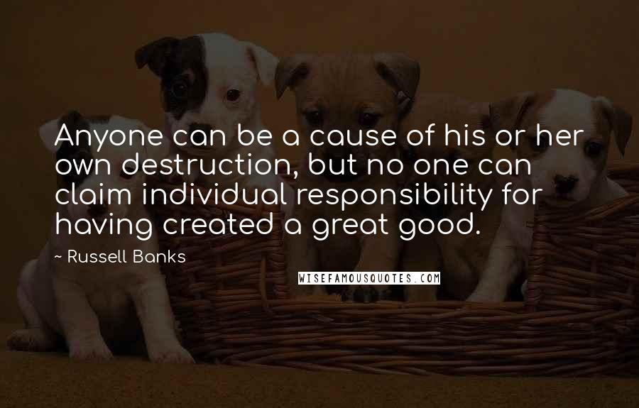 Russell Banks Quotes: Anyone can be a cause of his or her own destruction, but no one can claim individual responsibility for having created a great good.