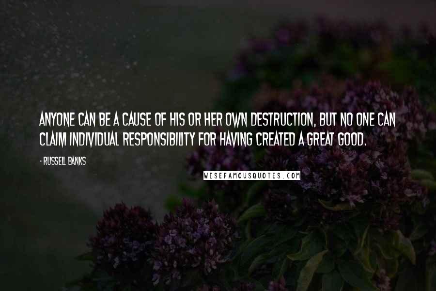 Russell Banks Quotes: Anyone can be a cause of his or her own destruction, but no one can claim individual responsibility for having created a great good.