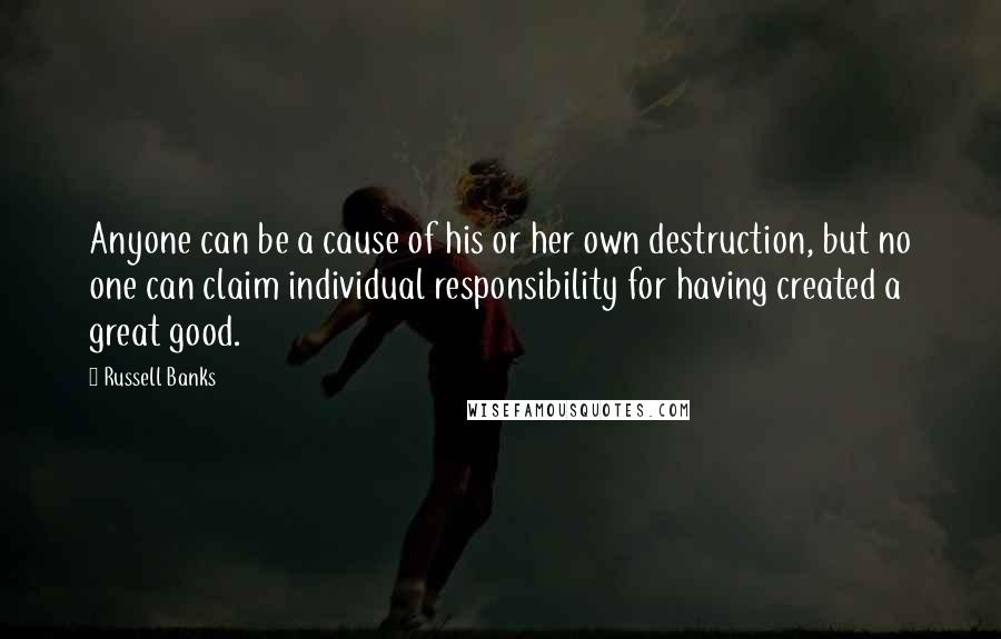 Russell Banks Quotes: Anyone can be a cause of his or her own destruction, but no one can claim individual responsibility for having created a great good.