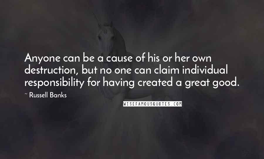 Russell Banks Quotes: Anyone can be a cause of his or her own destruction, but no one can claim individual responsibility for having created a great good.