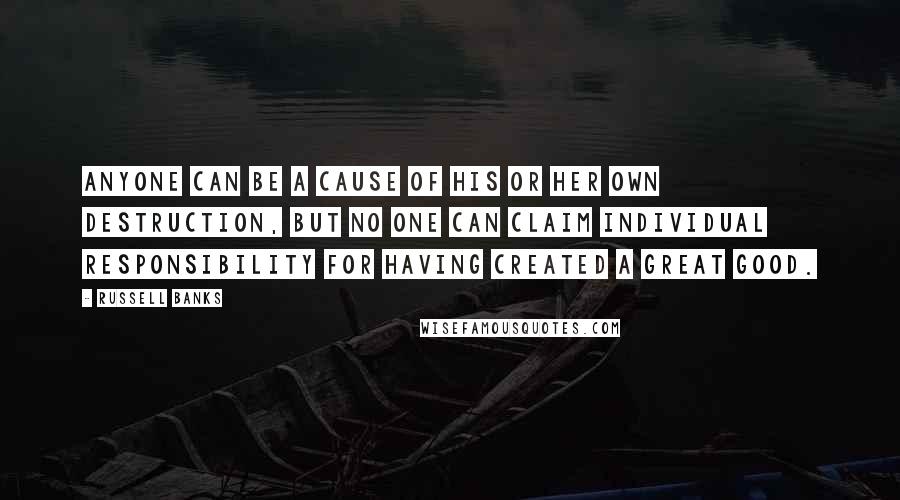 Russell Banks Quotes: Anyone can be a cause of his or her own destruction, but no one can claim individual responsibility for having created a great good.