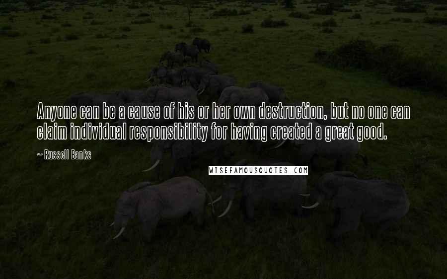 Russell Banks Quotes: Anyone can be a cause of his or her own destruction, but no one can claim individual responsibility for having created a great good.