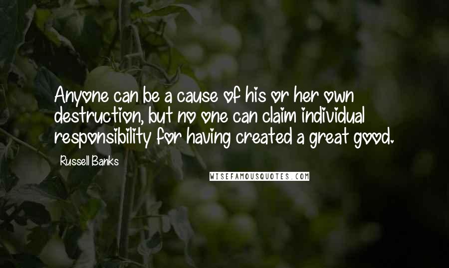 Russell Banks Quotes: Anyone can be a cause of his or her own destruction, but no one can claim individual responsibility for having created a great good.