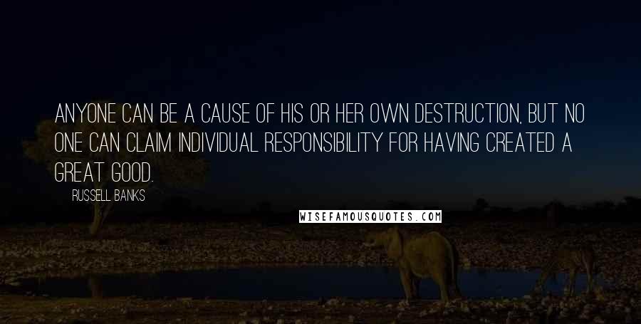 Russell Banks Quotes: Anyone can be a cause of his or her own destruction, but no one can claim individual responsibility for having created a great good.