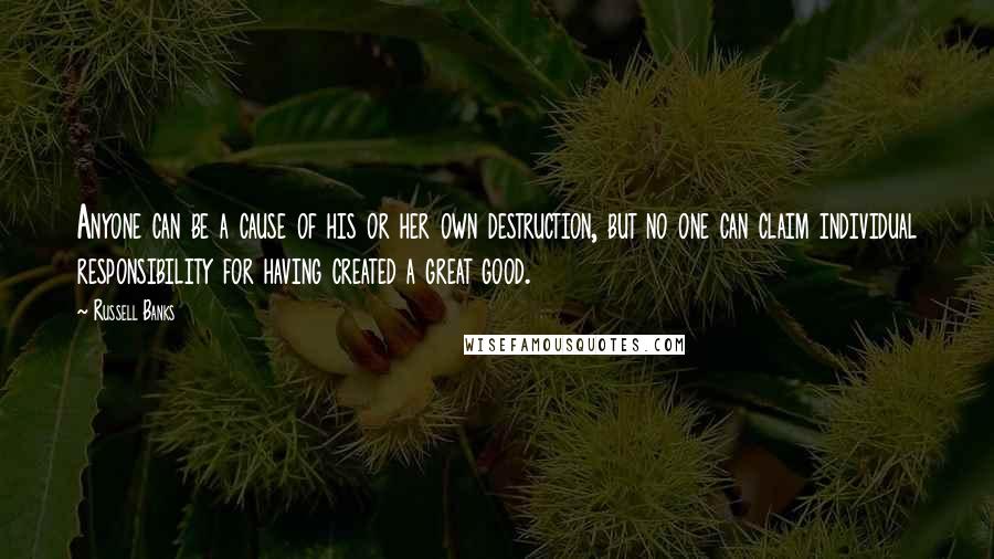 Russell Banks Quotes: Anyone can be a cause of his or her own destruction, but no one can claim individual responsibility for having created a great good.