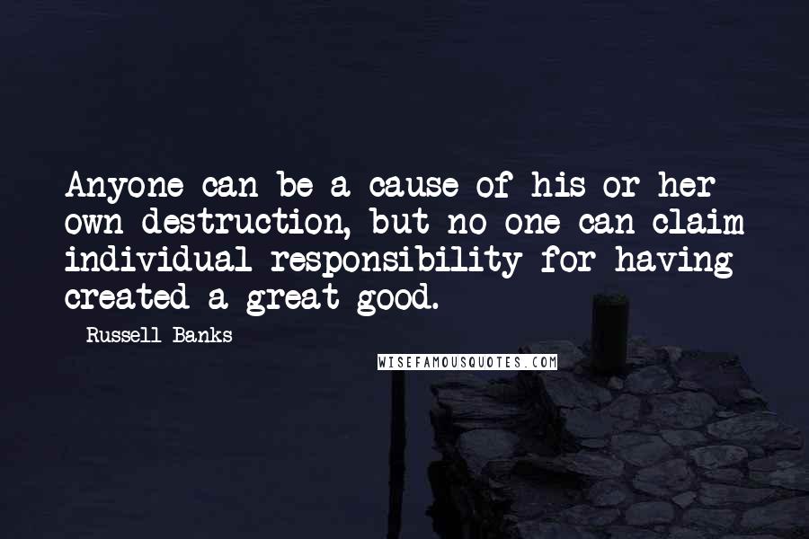 Russell Banks Quotes: Anyone can be a cause of his or her own destruction, but no one can claim individual responsibility for having created a great good.