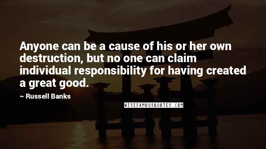 Russell Banks Quotes: Anyone can be a cause of his or her own destruction, but no one can claim individual responsibility for having created a great good.