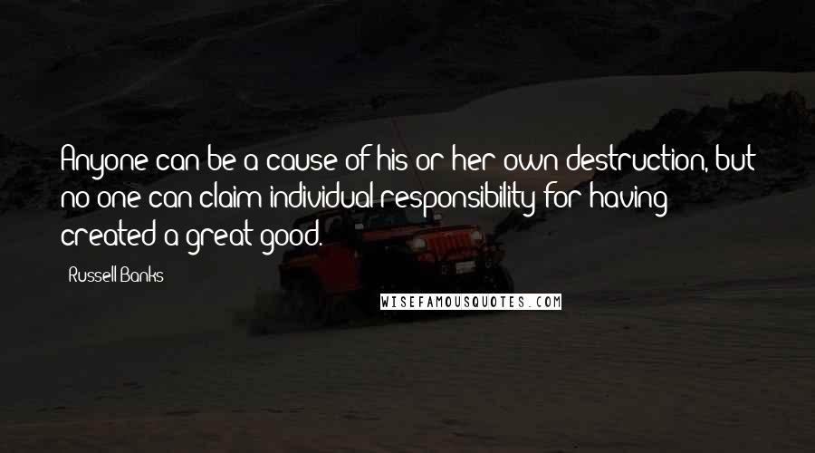 Russell Banks Quotes: Anyone can be a cause of his or her own destruction, but no one can claim individual responsibility for having created a great good.