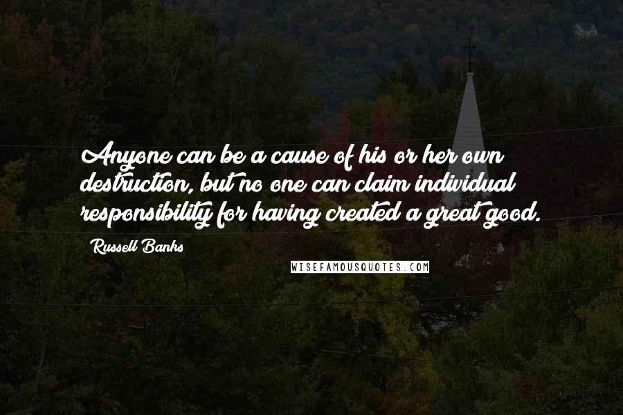 Russell Banks Quotes: Anyone can be a cause of his or her own destruction, but no one can claim individual responsibility for having created a great good.