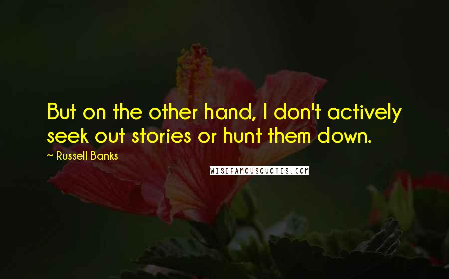 Russell Banks Quotes: But on the other hand, I don't actively seek out stories or hunt them down.