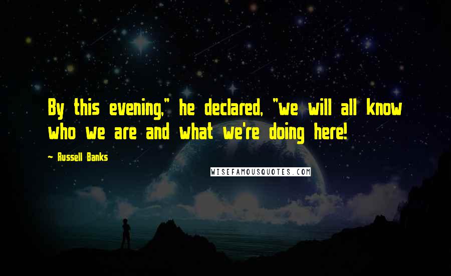 Russell Banks Quotes: By this evening," he declared, "we will all know who we are and what we're doing here!