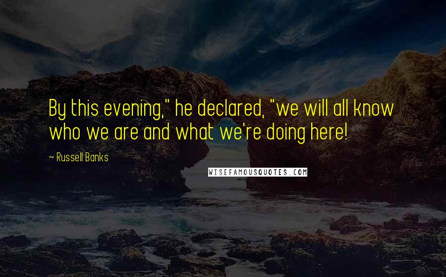 Russell Banks Quotes: By this evening," he declared, "we will all know who we are and what we're doing here!