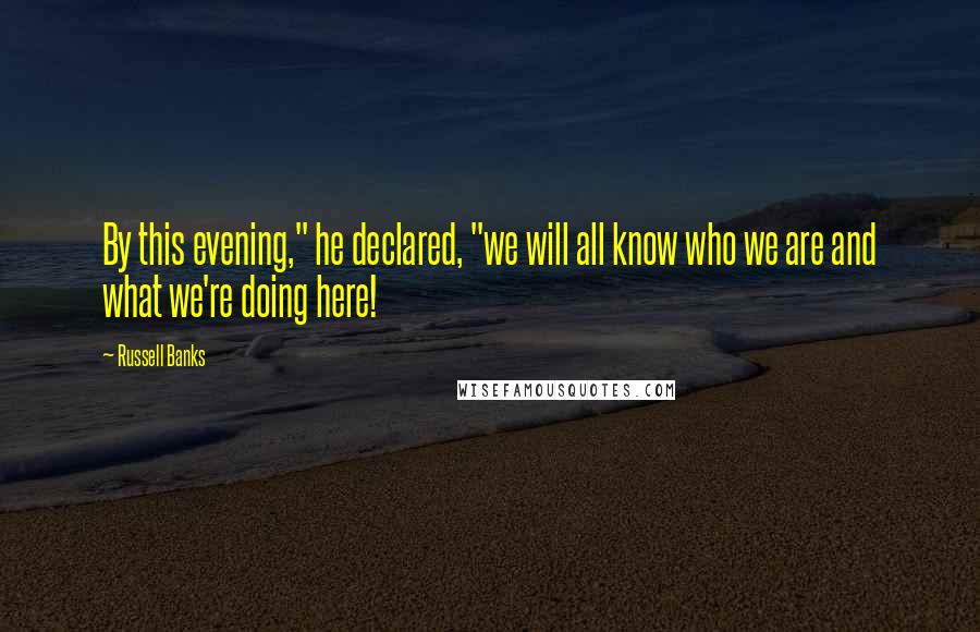 Russell Banks Quotes: By this evening," he declared, "we will all know who we are and what we're doing here!