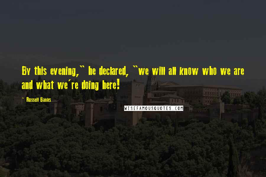 Russell Banks Quotes: By this evening," he declared, "we will all know who we are and what we're doing here!