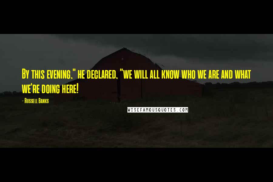 Russell Banks Quotes: By this evening," he declared, "we will all know who we are and what we're doing here!