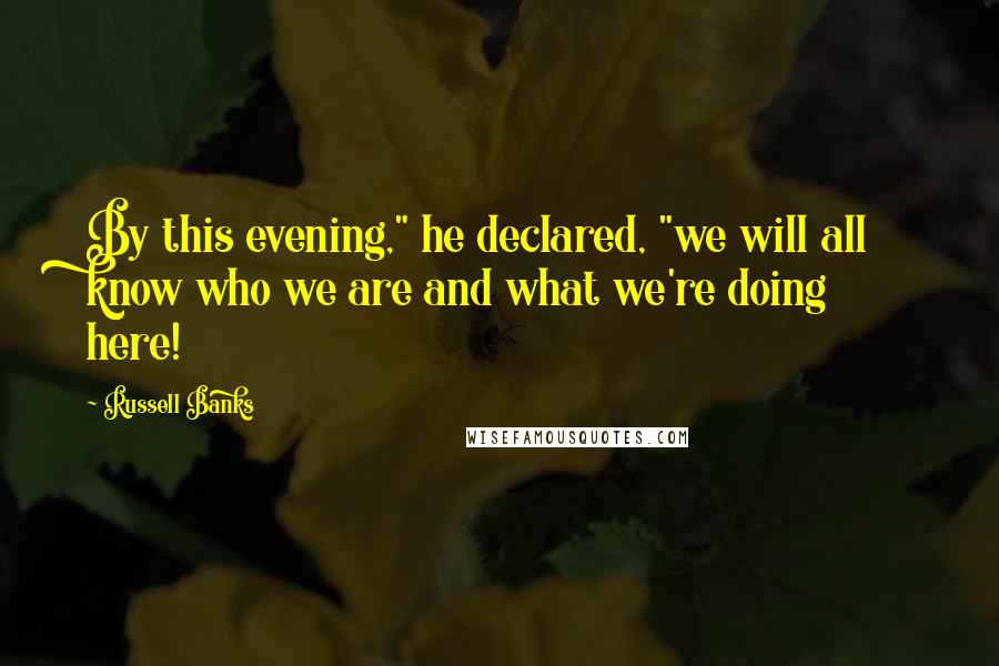 Russell Banks Quotes: By this evening," he declared, "we will all know who we are and what we're doing here!