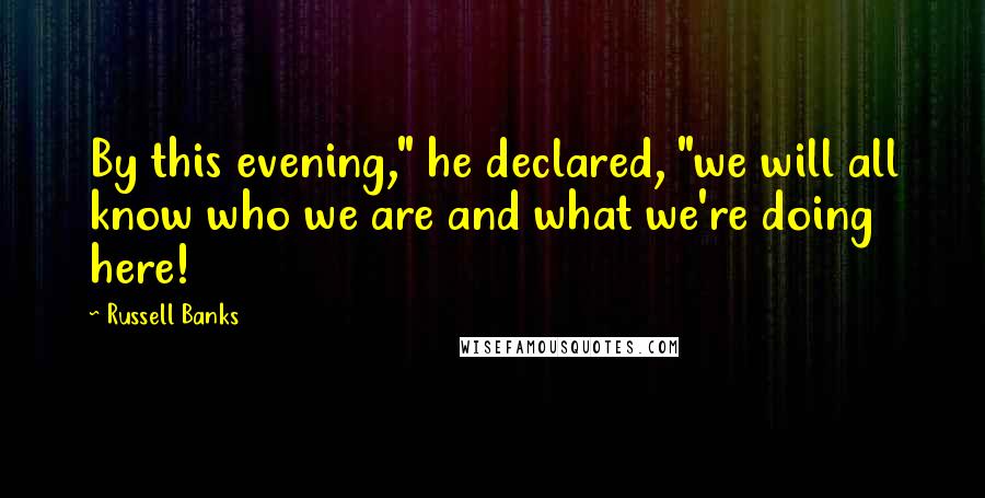 Russell Banks Quotes: By this evening," he declared, "we will all know who we are and what we're doing here!