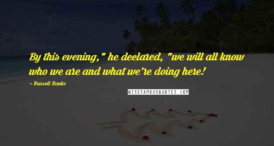 Russell Banks Quotes: By this evening," he declared, "we will all know who we are and what we're doing here!