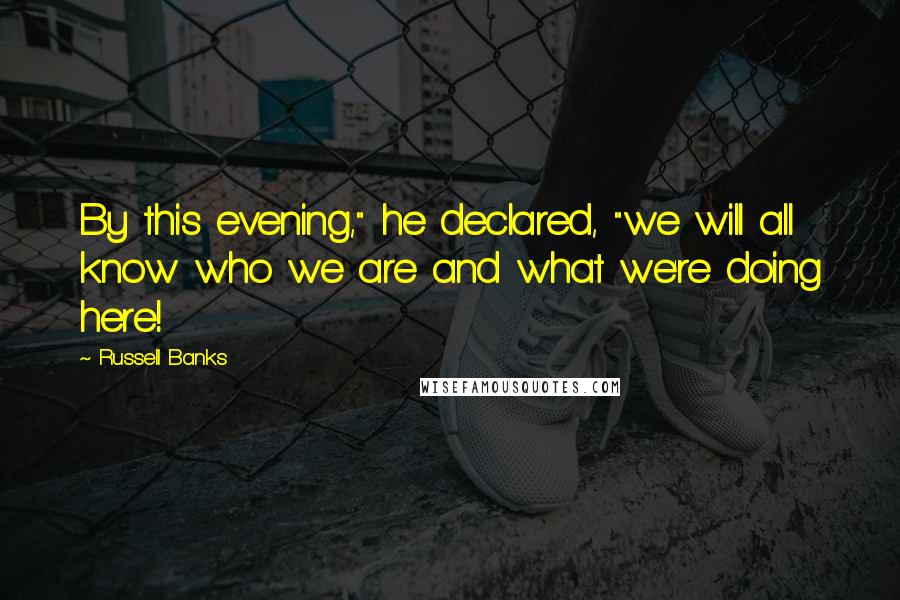 Russell Banks Quotes: By this evening," he declared, "we will all know who we are and what we're doing here!