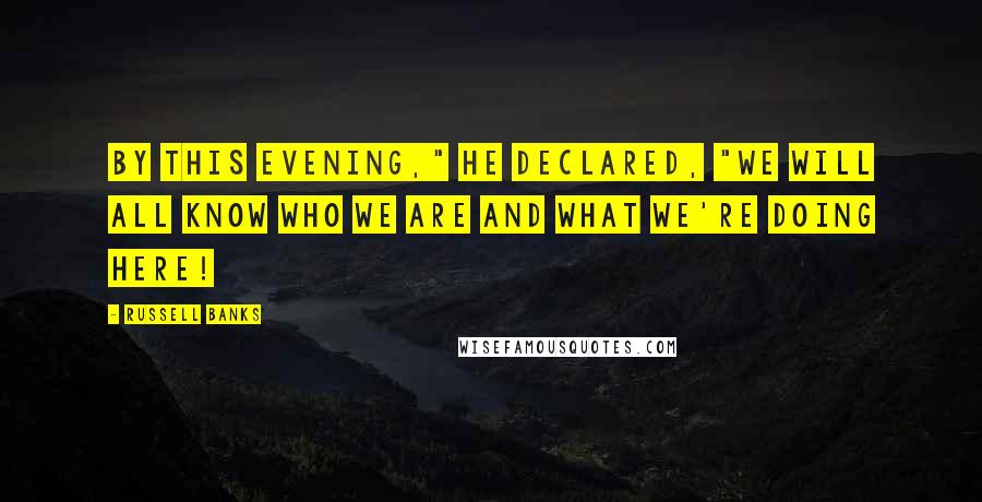 Russell Banks Quotes: By this evening," he declared, "we will all know who we are and what we're doing here!