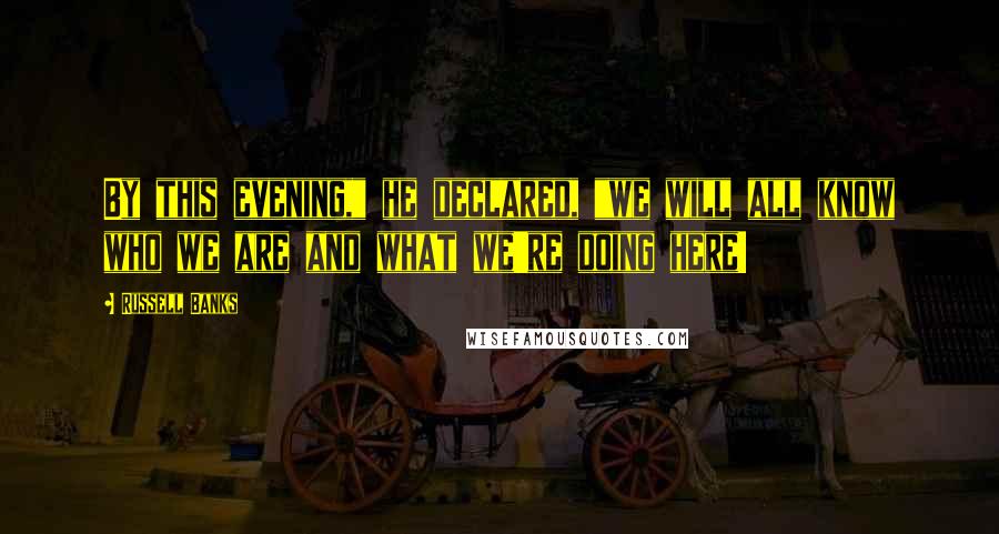 Russell Banks Quotes: By this evening," he declared, "we will all know who we are and what we're doing here!