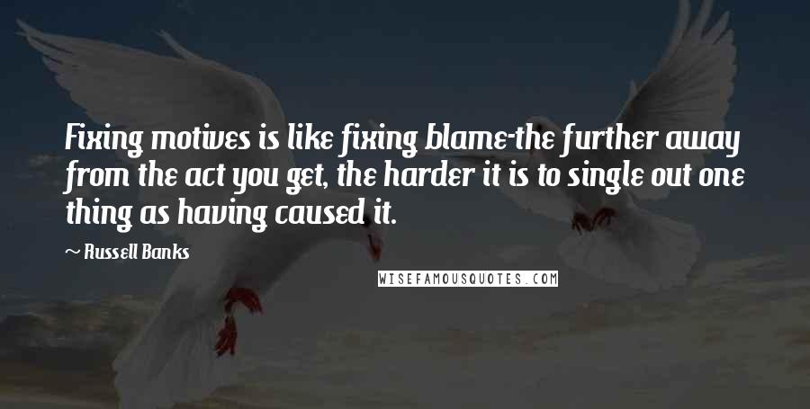 Russell Banks Quotes: Fixing motives is like fixing blame-the further away from the act you get, the harder it is to single out one thing as having caused it.