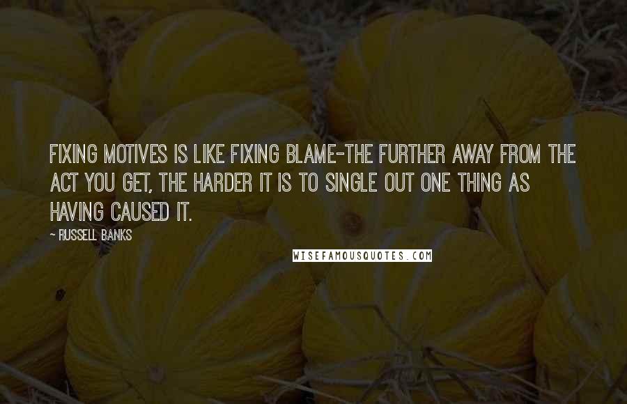 Russell Banks Quotes: Fixing motives is like fixing blame-the further away from the act you get, the harder it is to single out one thing as having caused it.