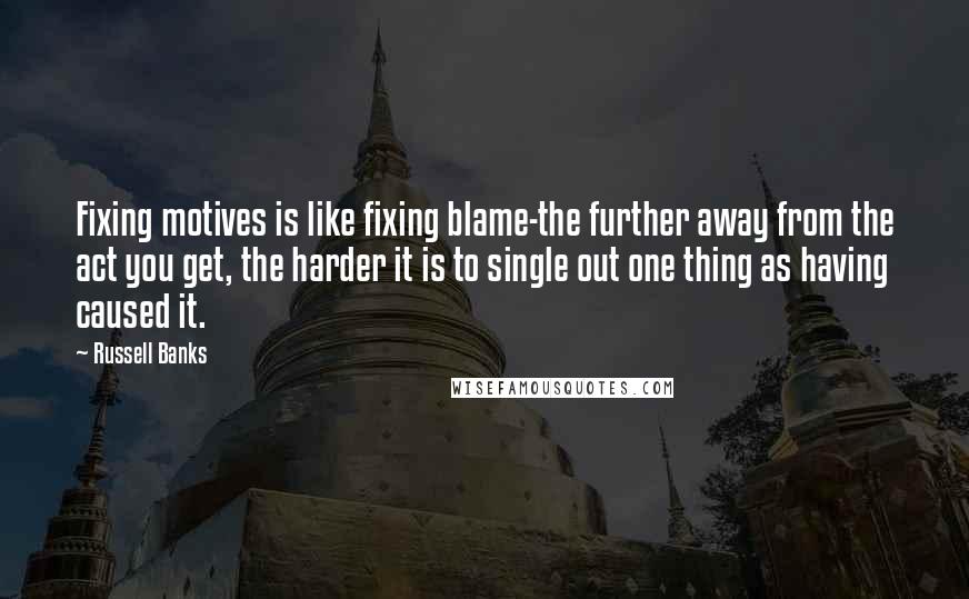 Russell Banks Quotes: Fixing motives is like fixing blame-the further away from the act you get, the harder it is to single out one thing as having caused it.
