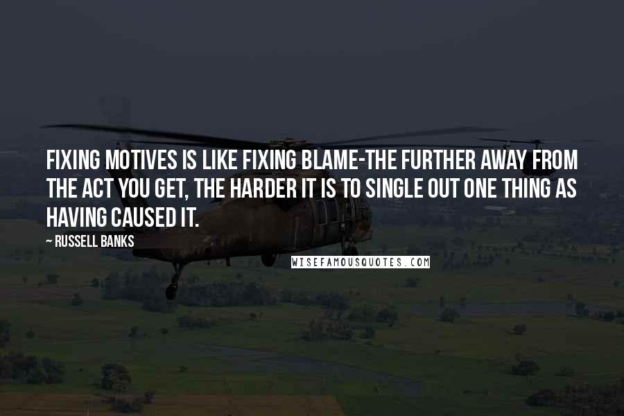 Russell Banks Quotes: Fixing motives is like fixing blame-the further away from the act you get, the harder it is to single out one thing as having caused it.